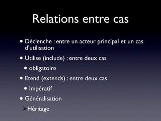 Relations entre cas
• Déclenche : entre un acteur principal et un cas
  d’utilisation
• Utilise (include) : entre deux cas
 • obligatoire
• Etend (extends) : entre deux cas
 • Impératif
• Généralisation
 Héritage
 