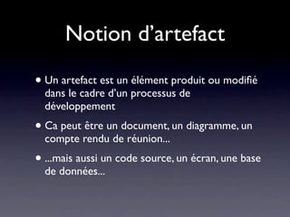 Notion d’artefact

• Un artefact est un élément produit ou modiﬁé
  dans le cadre d’un processus de
  développement
• Ca peut être un document, un diagramme, un
  compte rendu de réunion...
• ...mais aussi un code source, un écran, une base
  de données...
 