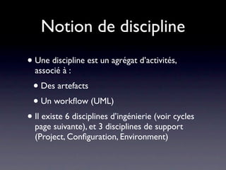 Notion de discipline
• Une discipline est un agrégat d’activités,
  associé à :
 • Des artefacts
 • Un workﬂow (UML)
• Il existe 6 disciplines d’ingénierie (voir cycles
  page suivante), et 3 disciplines de support
  (Project, Conﬁguration, Environment)
 
