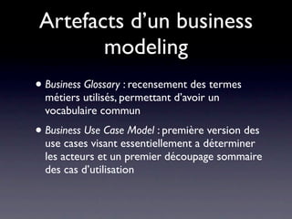Artefacts d’un business
       modeling
• Business Glossary : recensement des termes
  métiers utilisés, permettant d’avoir un
  vocabulaire commun
• Business Use Case Model : première version des
  use cases visant essentiellement a déterminer
  les acteurs et un premier découpage sommaire
  des cas d’utilisation
 