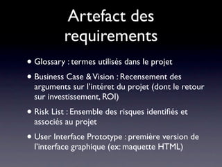 Artefact des
          requirements
• Glossary : termes utilisés dans le projet
• Business Case & Vision : Recensement des
  arguments sur l’intéret du projet (dont le retour
  sur investissement, ROI)
• Risk List : Ensemble des risques identiﬁés et
  associés au projet
• User Interface Prototype : première version de
  l’interface graphique (ex: maquette HTML)
 