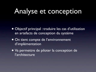 Analyse et conception

• Objectif principal : traduire les cas d’utilisation
  en artefacts de conception du système
• On tient compte de l’environnement
  d’implémentation
• Va permettre de piloter la conception de
  l’architecture
 