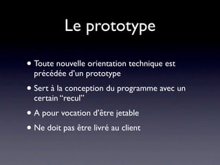 Le prototype

• Toute nouvelle orientation technique est
  précédée d’un prototype
• Sert à la conception du programme avec un
  certain “recul”
• A pour vocation d’être jetable
• Ne doit pas être livré au client
 