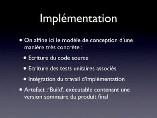 Implémentation
• On afﬁne ici le modèle de conception d’une
  manière très concrète :
 • Ecriture du code source
 • Ecriture des tests unitaires associés
 • Intégration du travail d’implémentation
• Artefact : ‘Build’, exécutable contenant une
  version sommaire du produit ﬁnal
 
