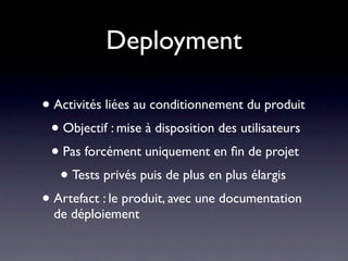 Deployment

• Activités liées au conditionnement du produit
 • Objectif : mise à disposition des utilisateurs
 • Pas forcément uniquement en ﬁn de projet
   • Tests privés puis de plus en plus élargis
• Artefact : le produit, avec une documentation
  de déploiement
 