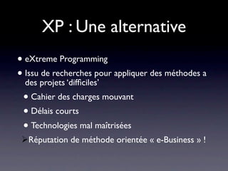 XP : Une alternative
• eXtreme Programming
• Issu projets ‘difﬁciles’ appliquer des méthodes a
  des
       de recherches pour

 • Cahier des charges mouvant
 • Délais courts
 • Technologies mal maîtrisées
 Réputation de méthode orientée « e-Business » !
 