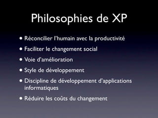 Philosophies de XP
• Réconcilier l’humain avec la productivité
• Faciliter le changement social
• Voie d’amélioration
• Style de développement
• Discipline de développement d’applications
  informatiques
• Réduire les coûts du changement
 