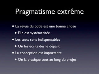 Pragmatisme extrême
• La revue du code est une bonne chose
 • Elle est systématisée
• Les tests sont indispensables
 • On les écrits dès le départ
• La conception est importante
 • On la pratique tout au long du projet
 
