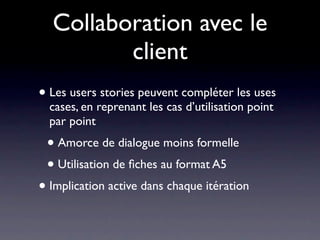 Collaboration avec le
         client
• Les users stories peuvent compléter les uses
  cases, en reprenant les cas d’utilisation point
  par point
 • Amorce de dialogue moins formelle
 • Utilisation de ﬁches au format A5
• Implication active dans chaque itération
 