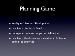 Planning Game
• Implique Client et Développeur
• Le client crée des scénarios
 • Celà lui donne un certain ‘contrôle’ sur le
    projet, sans être rhédibitoire pour le dév
• L’équipe estime les temps de réalisation
• Le client sélectionne les scénarios à réaliser et
  déﬁnit les priorités
 