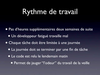 Rythme de travail

• Pas d’heures supplémentaires deux semaines de suite
 • Un développeur fatigué travaille mal
• Chaque tâche doit être limitée à une journée
 • La journée doit se terminer par une ﬁn de tâche
 • Le code est relu le lendemain matin
   • Permet de jauger “l’odeur” du travail de la veille
 