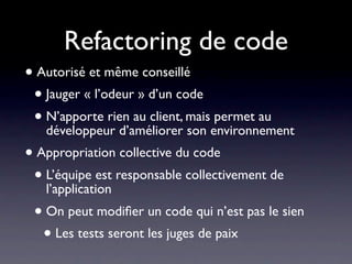 Refactoring de code
• Autorisé et même conseillé
 • Jauger « l’odeur » d’un code
 • N’apporte rien au client, maisenvironnement
   développeur d’améliorer son
                                  permet au

• Appropriation collective du code
 • L’équipe est responsable collectivement de
   l’application
 • On peut modiﬁer un code qui n’est pas le sien
  • Les tests seront les juges de paix
 