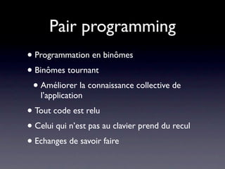 Pair programming
• Programmation en binômes
• Binômes tournant
 • Améliorer la connaissance collective de
   l’application
• Tout code est relu
• Celui qui n’est pas au clavier prend du recul
• Echanges de savoir faire et transfert de
  compétences
 