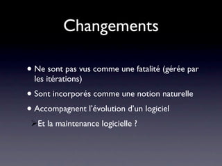 Changements

• Ne sont pas vus comme une fatalité (gérée par
  les itérations)
• Sont incorporés comme une notion naturelle
• Accompagnent l’évolution d’un logiciel
 Et la maintenance logicielle ?
 