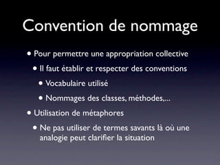 Convention de nommage
• Pour permettre une appropriation collective
 • Il faut établir et respecter des conventions
   • Vocabulaire utilisé
   • Nommages des classes, méthodes,...
• Utilisation de métaphores
 • Ne pas utiliser de termes savants là où une
   analogie peut clariﬁer la situation
 