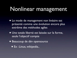 Nonlinear management
• Le mode de management non linéaire est présenté
  comme une évolution encore plus extrême des
  méthodes agiles
• Une totale liberté est laissée sur la forme, seule
  l’objectif compte
 • Ex : «je vous laisse maître de l’implémentation d’une classe
    à condition que l’on conçoive ensemble son interface»
• Beaucoup de projets communautaires fonctionnent ainsi
 • Ex : Linux, wikipedia..
 