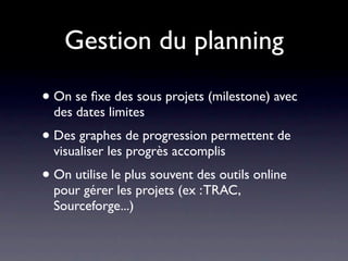 Gestion du planning

• On se ﬁxe des sous projets (milestone) avec
  des dates limites
• Des graphes de progression permettent de
  visualiser les progrès accomplis
• On utilise le plus souvent des outils online
  pour gérer les projets (ex : TRAC,
  Sourceforge...)
 