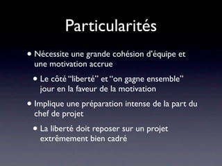 Particularités
• Nécessite une grande cohésion d’équipe et
  une motivation accrue
 • Le côté “liberté” et “on gagne ensemble”
   jour en la faveur de la motivation
• Implique une préparation intense de la part du
  chef de projet
 • La liberté doit reposer sur un projet
   extrêmement bien cadré et préparé
 