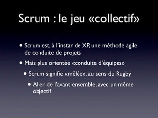 Scrum : le jeu «collectif»
• Scrum est, à l’instar de XP, une méthode agile de
  conduite de projets
• Mais plus orientée «conduite d’équipes»
 • Contrairement à XP, le rôle du «chef d’équipe»
   est bien explicité
 • Scrum signiﬁe «mêlée», au sens du Rugby
  • Aller de l’avant ensemble, avec un même
     objectif
 