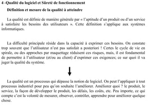 Définition et mesure de la qualité à atteindre
La qualité est définie de manière générale par « l’aptitude d’un produit ou d’un service
à satisfaire les besoins des utilisateurs ». Cette définition s’applique aux systèmes
informatiques.
La difficulté principale réside dans la capacité à exprimer ces besoins. On constate
trop souvent que l’utilisateur n’est pas satisfait a posteriori ! Certes le cycle de vie en
spirale, ou des approches par maquettage réduisent ces risques, mais, il est fondamental
de permettre à l’utilisateur (et/ou au client) d’exprimer ces exigences; ce sur quoi il va
juger la qualité du système.
La qualité est un processus qui dépasse la notion de logiciel. On peut l’appliquer à tout
processus industriel pour peu qu’on souhaite l’améliorer. Améliorer quoi ? le produit, le
service, la façon de développer le produit, les délais, les coûts, etc. Peu importe, ce qui
compte c’est la volonté de mesurer, observer, contrôler, apprendre pour améliorer quelque
chose.
4 -Qualité du logiciel et Sûreté de fonctionnement
 