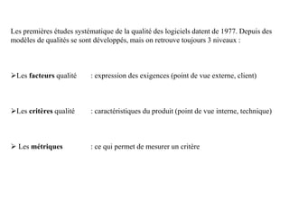 Les premières études systématique de la qualité des logiciels datent de 1977. Depuis des
modèles de qualités se sont développés, mais on retrouve toujours 3 niveaux :
Les facteurs qualité : expression des exigences (point de vue externe, client)
Les critères qualité : caractéristiques du produit (point de vue interne, technique)
 Les métriques : ce qui permet de mesurer un critère
 