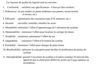 1. Conformité : satisfaire aux spécifications - il faut qu’elles existent !
2. Robustesse: ne pas tomber en panne (tolérance aux pannes, recouvrement
d’erreurs, etc.)
3. Efficacité : optimisation des ressources (cpu, E/S, mémoire, etc.)
4. Sécurité : surveiller, contrôler, interdire les accès
5. Maniabilité: minimiser l’effort d’apprentissage de l’utilisation du système
6. Maintenabilité : minimiser l’effort pour localiser et corriger les fautes
7. Testabilité : minimiser, automatiser l’effort de test
8. Adaptabilité : minimiser l’effort d’évolution du système
9. Portabilité : minimiser l’effort pour changer de plate-forme
10. Réutilisabilité: optimiser la conception pour faciliter la réutilisation de parties du
système
11. Interopérabilité: garantir l’ouverture du système à d’autres systèmes Ils doivent être
appréciés par le client pour définir les points qu’il juge capitaux ou
secondaires.
Les facteurs de qualité du logiciel sont les suivants :
 