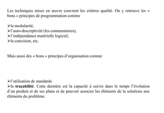 Les techniques mises en œuvre couvrent les critères qualité. On y retrouve les «
bons » principes de programmation comme
la modularité,
l’auto-descriptivité (les commentaires),
l’indépendance matérielle logiciel,
la concision, etc.
Mais aussi des « bons » principes d’organisation comme
l’utilisation de standards
la traçabilité. Cette dernière est la capacité à suivre dans le temps l’évolution
d’un produit et de ses plans et de pouvoir associer les éléments de la solutions aux
éléments du problème.
 