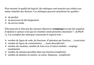 Pour mesurer la qualité du logiciel, des métriques sont associés aux critères eux
même rattachés aux facteurs. Ces métriques peuvent caractériser les qualités :
· du produit
· du processus de développement
· du service rendu
Elles peuvent se faire par des mesures objectives (comptages) ou par des enquêtes
d’opinion (« pensez-vous que les résultats soient présentés clairement ? - de 0 à 5
»). Les exemples des métriques concernant le logiciel sont :
· nombre de lignes de code, de fonctions, d’opérateur par fonction,… (concision)
· nombre de lignes de commentaires, … (auto-descriptivité)
· nombre des modules, nombre de liens avec d’autres modules - couplage
(modularité)
· nombre de chemins possibles dans une fonction (simplicité)
· nombre de données en entrées, en sortie, fréquence...(simplicité)
 