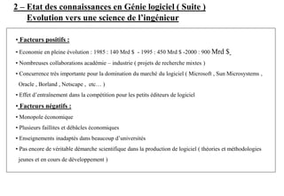 2 – Etat des connaissances en Génie logiciel ( Suite )
• Facteurs positifs :
• Economie en pleine évolution : 1985 : 140 Mrd $ - 1995 : 450 Mrd $ -2000 : 900 Mrd $
• Nombreuses collaborations académie – industrie ( projets de recherche mixtes )
• Concurrence très importante pour la domination du marché du logiciel ( Microsoft , Sun Microsystems ,
Oracle , Borland , Netscape , etc… )
• Effet d’entraînement dans la compétition pour les petits éditeurs de logiciel
• Facteurs négatifs :
• Monopole économique
• Plusieurs faillites et débâcles économiques
• Enseignements inadaptés dans beaucoup d’universités
• Pas encore de véritable démarche scientifique dans la production de logiciel ( théories et méthodologies
jeunes et en cours de développement )
Evolution vers une science de l’ingénieur
 