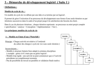 3 – Démarche de développement logiciel ( Suite 1 )
• Définitions :
Modèle de cycle de vie :
Un modèle de cycle de vie débute par une idée et se termine par un logiciel .
Il permet de gérer l’exécution d’un processus de développement sous forme d’une seule itération ou par
itérations successives dans le cadre d’un projet jusqu’à la satisfaction des besoins du client .
Dans le cas de plusieurs itérations , chaque itération représente un processus ou mini-projet complet
( spécification + analyse + Conception + Implémentation + Test ) .
Les principaux modèles de cycle de vie
A - Modèle en Chute d’eau ( Waterfall )
Principe : Chaque activité est relative à l’entièreté
du cahier des charges ( cycle de vie à une seule itération )
Inconvénients :
- Modèle à structure linéaire bien adapté à certaines disciplines
( exemple : génie civil ) mais pas au génie logiciel .
- Modèle trop rigide : une activité ne peut commencer que si l’activité
précédente est complètement terminée
- Pas de possibilité de travail en parallèle et validation finale tardive
 