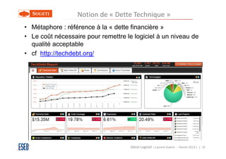 Notion de « Dette Technique »
• Métaphore : référence à la « dette financière »
• Le coût nécessaire pour remettre le logiciel à un niveau de
  qualité acceptable
• cf http://techdebt.org/




                                     Génie Logiciel ( Laurent Guérin - Février 2013 ) | 10
 