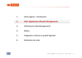1-   Génie logiciel – Introduction

2-   ALM (Application Lifecycle Management)

3-   SCM (Source Code Management)

4-   Maven

5-   Intégration continue et qualité logicielle

6-   Génération de code




                                     Génie Logiciel ( Laurent Guérin - Février 2013 ) | 11
 