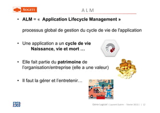 ALM
• ALM = « Application Lifecycle Management »

  processus global de gestion du cycle de vie de l'application

• Une application a un cycle de vie
     Naissance, vie et mort …

• Elle fait partie du patrimoine de
  l’organisation/entreprise (elle a une valeur)

• Il faut la gérer et l’entretenir…




                                      Génie Logiciel ( Laurent Guérin - Février 2013 ) | 12
 
