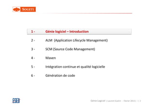 1-   Génie logiciel – Introduction

2-   ALM (Application Lifecycle Management)

3-   SCM (Source Code Management)

4-   Maven

5-   Intégration continue et qualité logicielle

6-   Génération de code




                                     Génie Logiciel ( Laurent Guérin - Février 2013 ) | 2
 