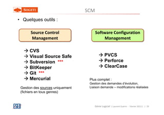 SCM
• Quelques outils :

       Source Control                   Software Configuration
        Management                          Management

      CVS
      Visual Source Safe                       PVCS
      Subversion ***                           Perforce
      BitKeeper                                ClearCase
      Git ***
      Mercurial                    Plus complet :
                                   Gestion des demandes d’évolution,
 Gestion des sources uniquement    Liaison demande – modifications réalisées
 (fichiers en tous genres)



                                      Génie Logiciel ( Laurent Guérin - Février 2013 ) | 29
 