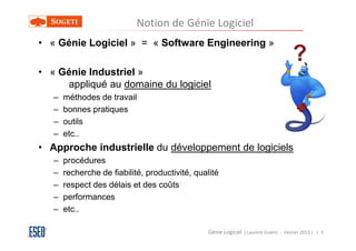 Notion de Génie Logiciel
• « Génie Logiciel » = « Software Engineering »
                                                                                       ?
• « Génie Industriel »
     appliqué au domaine du logiciel
   –   méthodes de travail
   –   bonnes pratiques
   –   outils
   –   etc..
• Approche industrielle du développement de logiciels
   –   procédures
   –   recherche de fiabilité, productivité, qualité
   –   respect des délais et des coûts
   –   performances
   –   etc..

                                                 Génie Logiciel ( Laurent Guérin - Février 2013 ) | 3
 