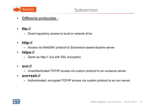 Subversion
• Différents protocoles :

• file://
    – Direct repository access to local or network drive.


• http://
    – Access via WebDAV protocol to Subversion-aware Apache server.
• https://
    – Same as http://, but with SSL encryption.


• svn://
    – Unauthenticated TCP/IP access via custom protocol to an svnserve server.
• svn+ssh://
    – Authenticated, encrypted TCP/IP access via custom protocol to an svn server.




                                                       Génie Logiciel ( Laurent Guérin - Février 2013 ) | 31
 