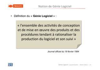 Notion de Génie Logiciel

• Définition du « Génie Logiciel » :


     « l'ensemble des activités de conception
     et de mise en œuvre des produits et des
        procédures tendant à rationaliser la
        production du logiciel et son suivi »


                            Journal officiel du 19 février 1984




                                        Génie Logiciel ( Laurent Guérin - Février 2013 ) | 4
 