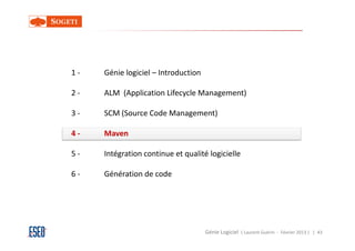 1-   Génie logiciel – Introduction

2-   ALM (Application Lifecycle Management)

3-   SCM (Source Code Management)

4-   Maven

5-   Intégration continue et qualité logicielle

6-   Génération de code




                                     Génie Logiciel ( Laurent Guérin - Février 2013 ) | 43
 