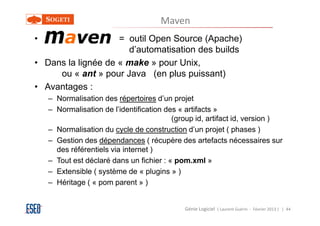 Maven
• Maven =           = outil Open Source (Apache)
                      d’automatisation des builds
• Dans la lignée de « make » pour Unix,
     ou « ant » pour Java (en plus puissant)
• Avantages :
   – Normalisation des répertoires d’un projet
   – Normalisation de l’identification des « artifacts »
                                         (group id, artifact id, version )
   – Normalisation du cycle de construction d’un projet ( phases )
   – Gestion des dépendances ( récupère des artefacts nécessaires sur
     des référentiels via internet )
   – Tout est déclaré dans un fichier : « pom.xml »
   – Extensible ( système de « plugins » )
   – Héritage ( « pom parent » )


                                            Génie Logiciel ( Laurent Guérin - Février 2013 ) | 44
 