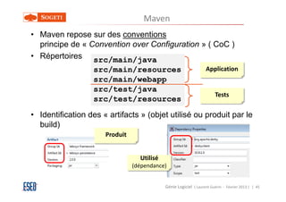 Maven
• Maven repose sur des conventions
  principe de « Convention over Configuration » ( CoC )
• Répertoires src/main/java
                  src/main/resources                              Application
                  src/main/webapp
                  src/test/java
                                                                       Tests
                  src/test/resources
• Identification des « artifacts » (objet utilisé ou produit par le
  build)
                      Produit


                                  Utilisé
                                (dépendance)


                                            Génie Logiciel ( Laurent Guérin - Février 2013 ) | 45
 