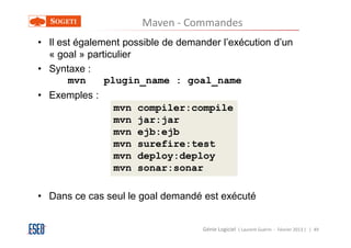 Maven - Commandes
• Il est également possible de demander l’exécution d’un
  « goal » particulier
• Syntaxe :
       mvn     plugin_name : goal_name
• Exemples :
                mvn   compiler:compile
                mvn   jar:jar
                mvn   ejb:ejb
                mvn   surefire:test
                mvn   deploy:deploy
                mvn   sonar:sonar

• Dans ce cas seul le goal demandé est exécuté


                                    Génie Logiciel ( Laurent Guérin - Février 2013 ) | 49
 