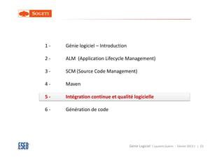 1-   Génie logiciel – Introduction

2-   ALM (Application Lifecycle Management)

3-   SCM (Source Code Management)

4-   Maven

5-   Intégration continue et qualité logicielle

6-   Génération de code




                                     Génie Logiciel ( Laurent Guérin - Février 2013 ) | 53
 