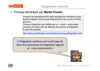 Intégration continue
• Principe développé par Martin Fowler :
         Pratique de développement dans laquelle les membres d’une
         équipe intègrent leurs travail fréquemment (au moins une fois
         par jour).
         Chaque intégration est vérifiée par un « build » automatisé
         (incluant les tests) afin de détecter les erreurs d’intégration
         le plus tôt possible.
         http://www.martinfowler.com/articles/continuousIntegration.html


     L'intégration continue est le principe de
    faire d'un processus d'intégration logiciel
              un «non-évènement».




                                              Génie Logiciel ( Laurent Guérin - Février 2013 ) | 55
 