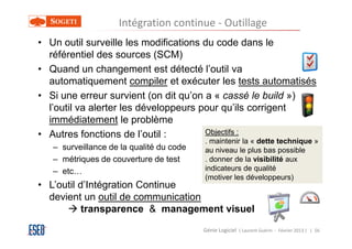 Intégration continue - Outillage
• Un outil surveille les modifications du code dans le
  référentiel des sources (SCM)
• Quand un changement est détecté l’outil va
  automatiquement compiler et exécuter les tests automatisés
• Si une erreur survient (on dit qu’on a « cassé le build »)
  l’outil va alerter les développeurs pour qu’ils corrigent
  immédiatement le problème
• Autres fonctions de l’outil :        Objectifs :
                                          . maintenir la « dette technique »
   – surveillance de la qualité du code   au niveau le plus bas possible
   – métriques de couverture de test      . donner de la visibilité aux
   – etc…                                 indicateurs de qualité
                                          (motiver les développeurs)
• L’outil d’Intégration Continue
  devient un outil de communication
           transparence & management visuel
                                          Génie Logiciel ( Laurent Guérin - Février 2013 ) | 56
 