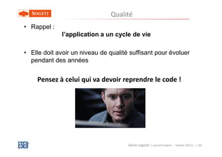 Qualité
• Rappel :
             l’application a un cycle de vie

• Elle doit avoir un niveau de qualité suffisant pour évoluer
  pendant des années


    Pensez à celui qui va devoir reprendre le code !




                                      Génie Logiciel ( Laurent Guérin - Février 2013 ) | 60
 