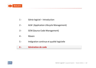 1-   Génie logiciel – Introduction

2-   ALM (Application Lifecycle Management)

3-   SCM (Source Code Management)

4-   Maven

5-   Intégration continue et qualité logicielle

6-   Génération de code




                                     Génie Logiciel ( Laurent Guérin - Février 2013 ) | 64
 