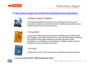 Publications Sogeti

http://www.fr.sogeti.com/presse-et-publications/nos-publications

                WORLD QUALITY REPORT
             "The World Quality Report 2012-2013" est le quatrième volet d'une série
             d'enquêtes annuelles qui examinent l'état de la qualité des applications et des
             pratiques de test dans toutes les industries.



                Tmap NEXT
             L'approche de TMap Next’s Business Driven Test Management (BDTM) offre
             aux managers une panoplie d'outils de test pour traduire les objectifs d'affaires
             des systèmes d'information explicites et concrètes, les plans de test
             pragmatique et contrôlables, et ainsi atteindre un meilleur équilibre entre les
             résultats, les risques, les délais et les coûts.


                TPI NEXT

             La démarche numéro 1 dans le monde pour améliorer les processus de test


Livres au format PDF (téléchargement libre)
                                                     Génie Logiciel ( Laurent Guérin - Février 2013 ) | 70
 