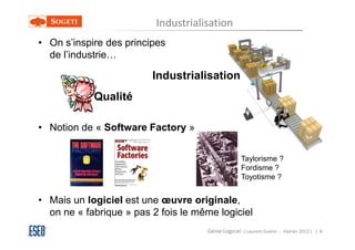 Industrialisation
• On s’inspire des principes
  de l’industrie…

                         Industrialisation
            Qualité

• Notion de « Software Factory »


                                                    Taylorisme ?
                                                    Fordisme ?
                                                    Toyotisme ?


• Mais un logiciel est une œuvre originale,
  on ne « fabrique » pas 2 fois le même logiciel
                                     Génie Logiciel ( Laurent Guérin - Février 2013 ) | 8
 