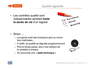 Qualité logicielle

• Les contrôles qualité sont
  indispensables pendant toute
  la durée de vie d’un logiciel



• Sinon …
   – Le logiciel subit des évolutions plus ou moins
     bien maîtrisées…
   – Il vieillit, sa qualité se dégrade progressivement
   – Plus le temps passe, plus il est coûteux de
     le remettre à niveaux
   – On accumule une « dette technique »



                                             Génie Logiciel ( Laurent Guérin - Février 2013 ) | 9
 